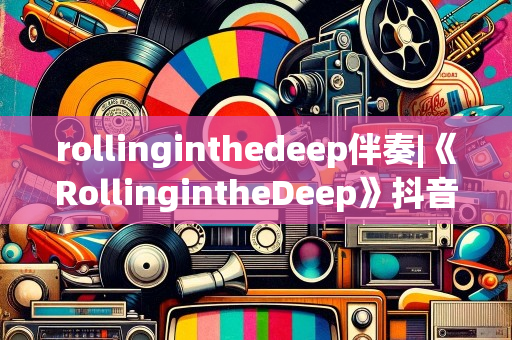 rollinginthedeep伴奏|《RollingintheDeep》抖音上的伴奏一经推出便在平台上风靡全球