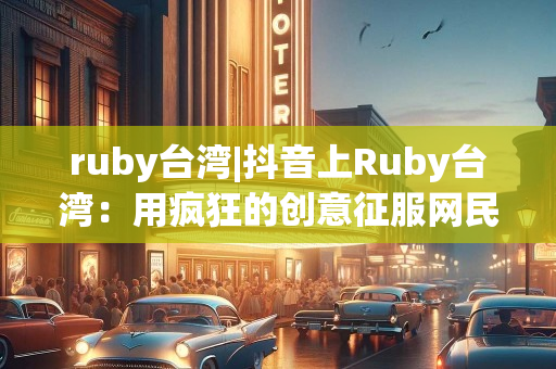 ruby台湾|抖音上Ruby台湾：用疯狂的创意征服网民