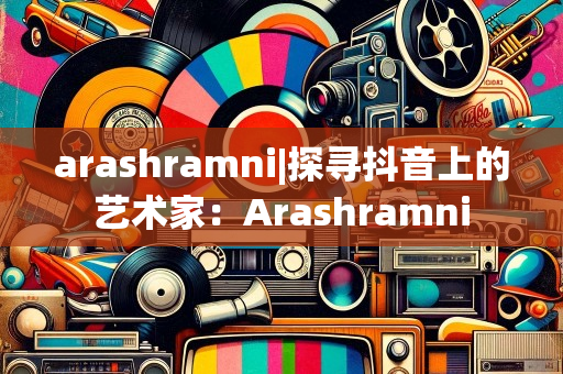 arashramni|探寻抖音上的艺术家：Arashramni