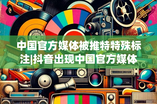 中国官方媒体被推特特殊标注|抖音出现中国官方媒体特殊标注，“推特”再次成焦点