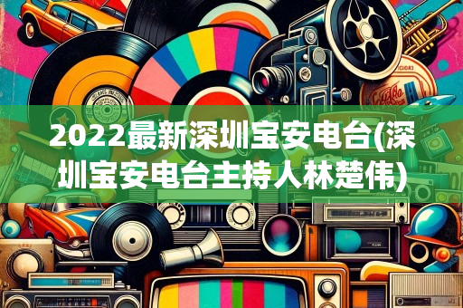 2022最新深圳宝安电台(深圳宝安电台主持人林楚伟)